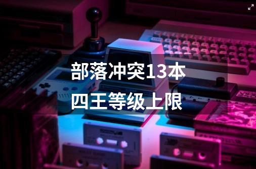 部落冲突13本四王等级上限-第1张-游戏信息-龙启网