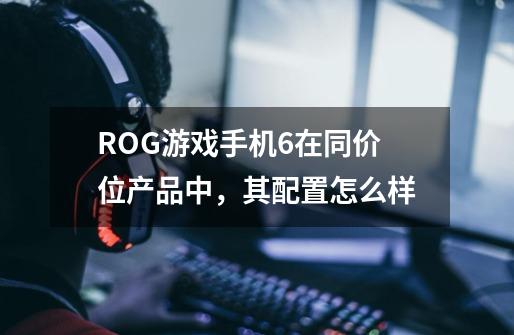 ROG游戏手机6在同价位产品中,其配置怎么样-第1张-游戏信息-龙启网