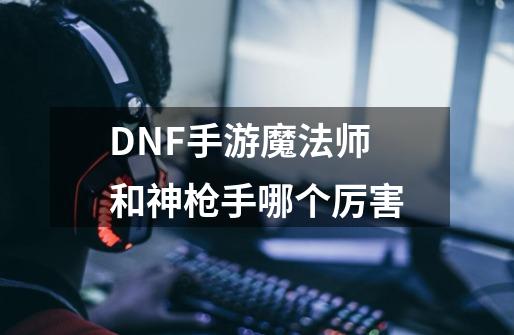 DNF手游魔法师和神枪手哪个厉害-第1张-游戏信息-龙启网