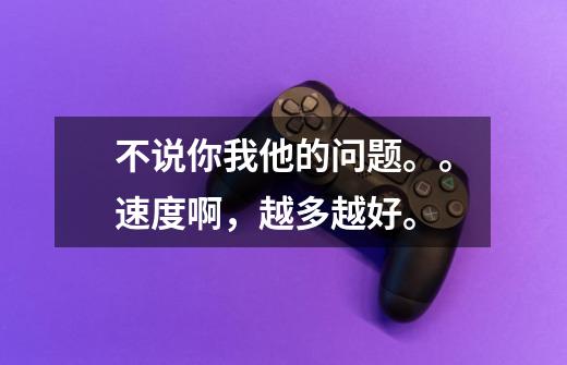 不说你我他的问题。。速度啊,越多越好。-第1张-游戏信息-龙启网