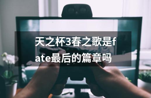 天之杯3春之歌是fate最后的篇章吗-第1张-游戏信息-龙启网