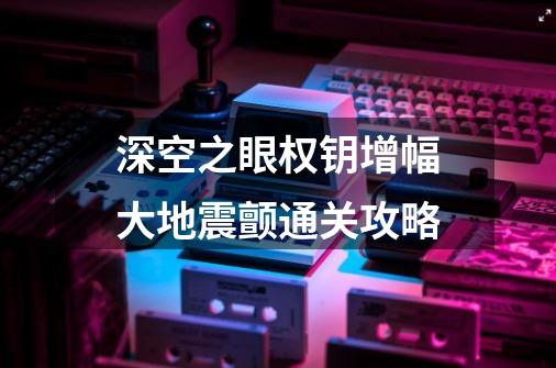 深空之眼权钥增幅大地震颤通关攻略-第1张-游戏信息-龙启网