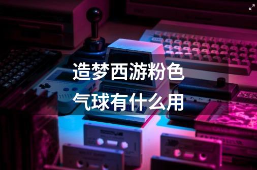 造梦西游粉色气球有什么用-第1张-游戏信息-龙启网