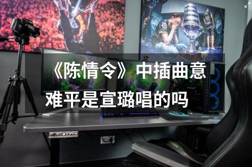 《陈情令》中插曲意难平是宣璐唱的吗-第1张-游戏信息-龙启网