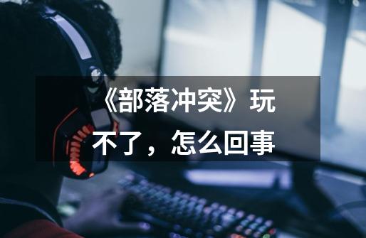 《部落冲突》玩不了,怎么回事-第1张-游戏信息-龙启网