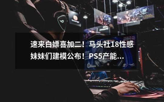 速来白嫖喜加二!马头社18+性感妹妹们建模公布!PS5产能提高后能否打败老任NS!又又免费玩!-第1张-游戏信息-龙启网