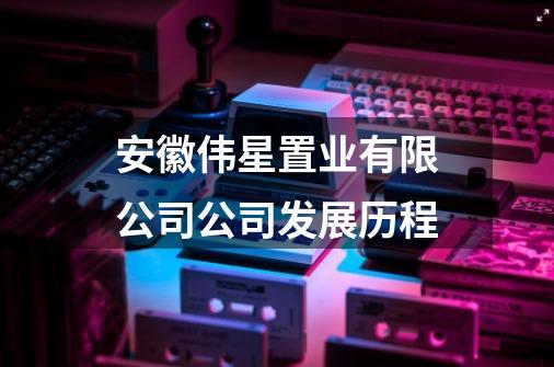 安徽伟星置业有限公司公司发展历程-第1张-游戏信息-龙启网