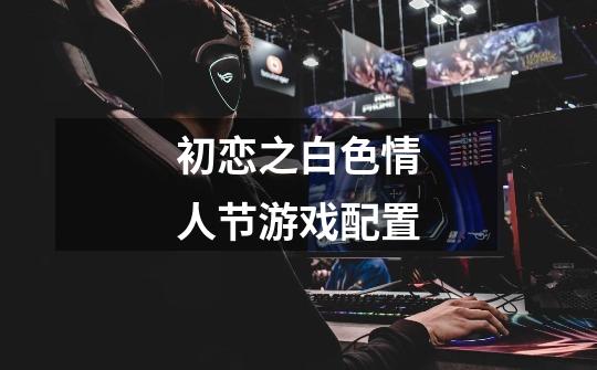 初恋之白色情人节游戏配置-第1张-游戏信息-龙启网
