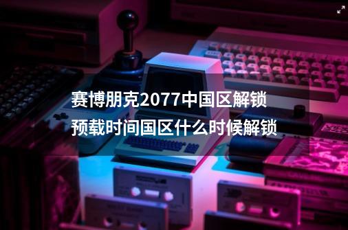 赛博朋克2077中国区解锁预载时间国区什么时候解锁-第1张-游戏信息-龙启网