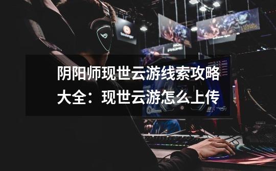 阴阳师现世云游线索攻略大全:现世云游怎么上传-第1张-游戏信息-龙启网