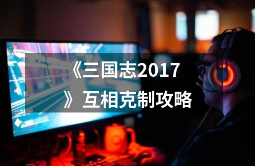 《三国志2017》互相克制攻略-第1张-游戏信息-龙启网