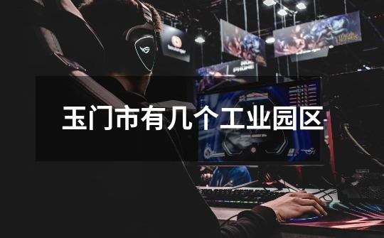 玉门市有几个工业园区-第1张-游戏信息-龙启网