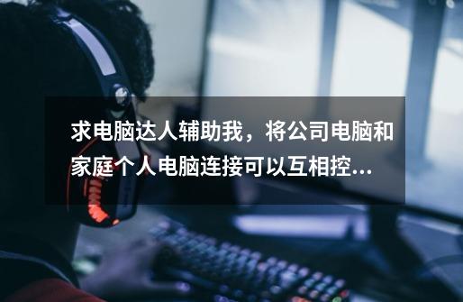 求电脑达人辅助我,将公司电脑和家庭个人电脑连接可以互相控制-第1张-游戏信息-龙启网