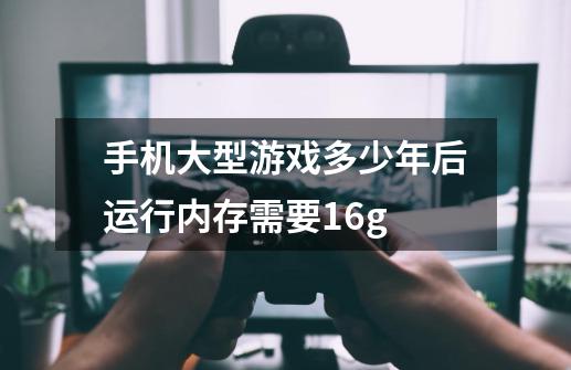手机大型游戏多少年后运行内存需要16g-第1张-游戏信息-龙启网