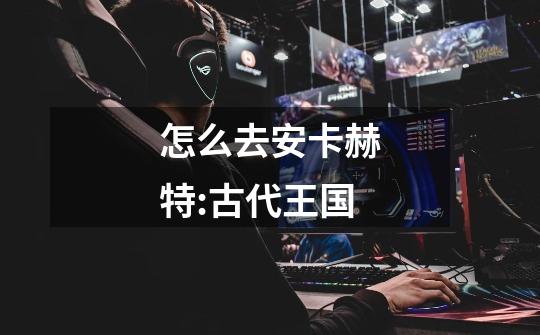 怎么去安卡赫特:古代王国-第1张-游戏信息-龙启网