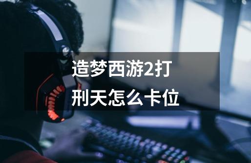 造梦西游2打刑天怎么卡位-第1张-游戏信息-龙启网