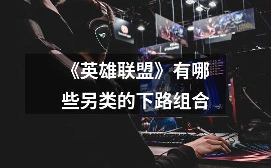 《英雄联盟》有哪些另类的下路组合-第1张-游戏信息-龙启网
