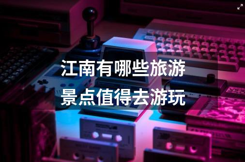 江南有哪些旅游景点值得去游玩-第1张-游戏信息-龙启网