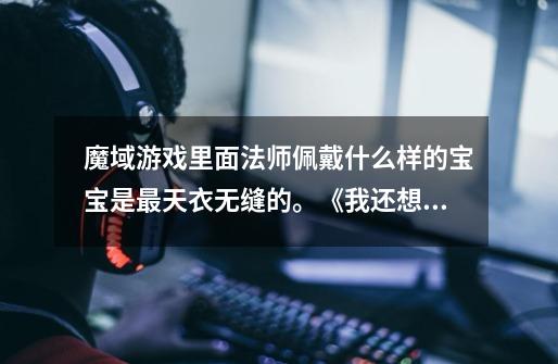 魔域游戏里面法师佩戴什么样的宝宝是最天衣无缝的。《我还想骑着个宠物,没骑过过过瘾》-第1张-游戏信息-龙启网