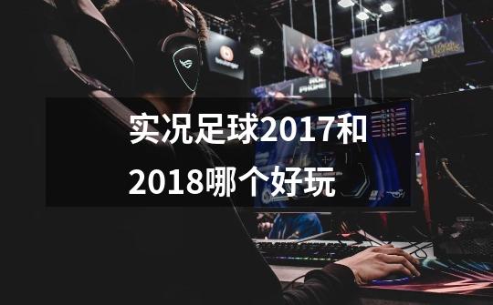 实况足球2017和2018哪个好玩-第1张-游戏信息-龙启网