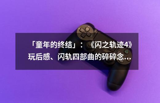 「童年的终结」:《闪之轨迹4》玩后感、闪轨四部曲的碎碎念,还有从今以后。-第1张-游戏信息-龙启网