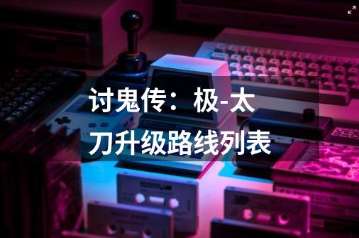 讨鬼传:极-太刀升级路线列表-第1张-游戏信息-龙启网