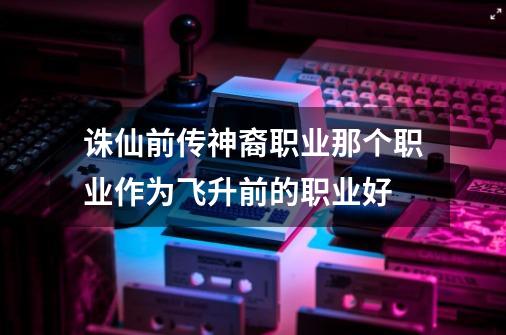诛仙前传神裔职业那个职业作为飞升前的职业好-第1张-游戏信息-龙启网