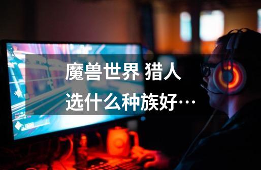 魔兽世界 猎人选什么种族好…-第1张-游戏信息-龙启网