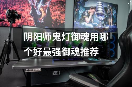 阴阳师鬼灯御魂用哪个好最强御魂推荐-第1张-游戏信息-龙启网