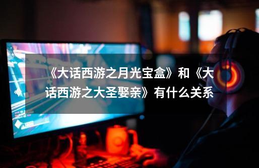 《大话西游之月光宝盒》和《大话西游之大圣娶亲》有什么关系-第1张-游戏信息-龙启网