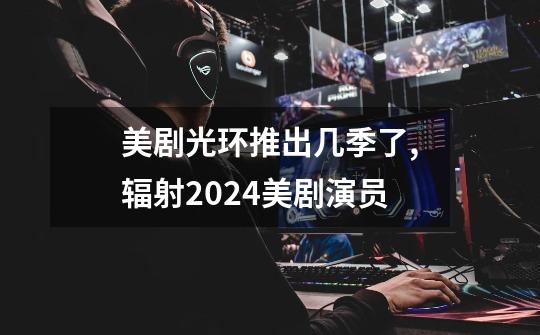 美剧光环推出几季了,辐射2024美剧演员-第1张-游戏信息-龙启网