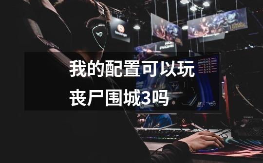 我的配置可以玩丧尸围城3吗-第1张-游戏信息-龙启网