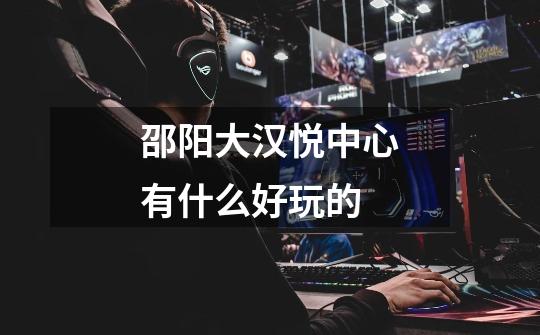 邵阳大汉悦中心有什么好玩的-第1张-游戏信息-龙启网