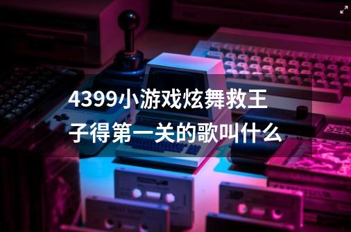 4399小游戏炫舞救王子得第一关的歌叫什么-第1张-游戏信息-龙启网