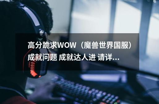 高分跪求WOW(魔兽世界国服)成就问题 成就达人进 请详细列举开了大灾变以后 会绝版的成就 我会再追送100-第1张-游戏信息-龙启网