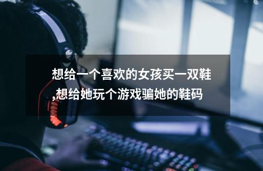 想给一个喜欢的女孩买一双鞋,想给她玩个游戏骗她的鞋码-第1张-游戏信息-龙启网