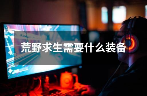 荒野求生需要什么装备-第1张-游戏信息-龙启网