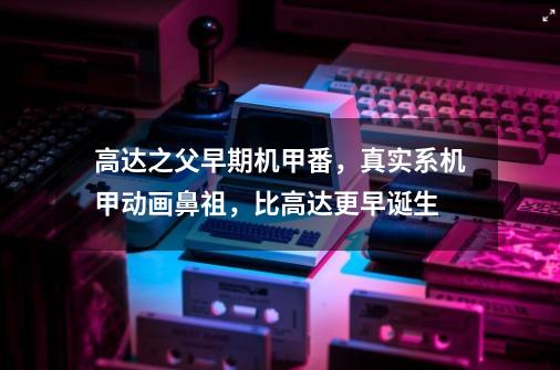 高达之父早期机甲番,真实系机甲动画鼻祖,比高达更早诞生-第1张-游戏信息-龙启网