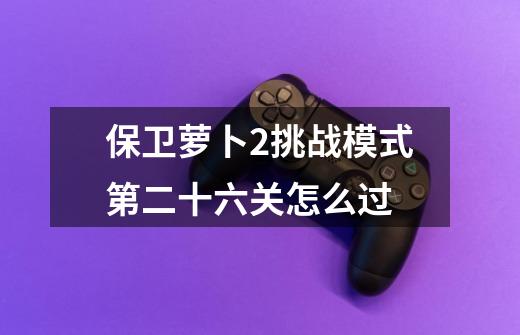 保卫萝卜2挑战模式第二十六关怎么过-第1张-游戏信息-龙启网