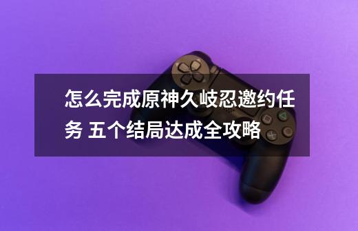 怎么完成原神久岐忍邀约任务 五个结局达成全攻略-第1张-游戏信息-龙启网