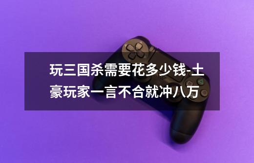玩三国杀需要花多少钱-土豪玩家一言不合就冲八万-第1张-游戏信息-龙启网