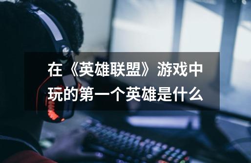 在《英雄联盟》游戏中玩的第一个英雄是什么-第1张-游戏信息-龙启网