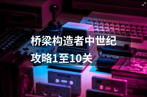 桥梁构造者中世纪攻略1至10关-第1张-游戏信息-龙启网