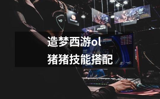 造梦西游ol猪猪技能搭配-第1张-游戏信息-龙启网