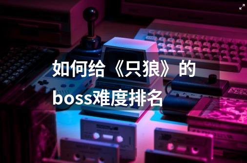 如何给《只狼》的boss难度排名-第1张-游戏信息-龙启网