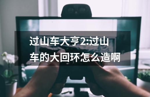 过山车大亨2:过山车的大回环怎么造啊-第1张-游戏信息-龙启网