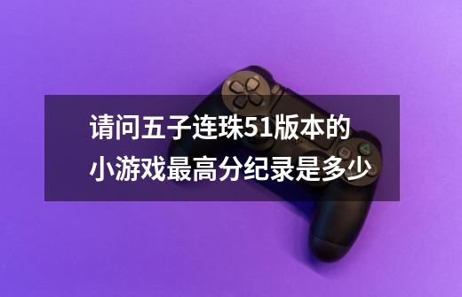 请问五子连珠5.1版本的小游戏最高分纪录是多少-第1张-游戏信息-龙启网