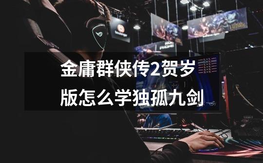 金庸群侠传2贺岁版怎么学独孤九剑-第1张-游戏信息-龙启网