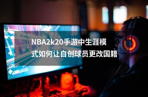 NBA2k20手游中生涯模式如何让自创球员更改国籍-第1张-游戏信息-龙启网