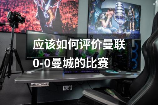 应该如何评价曼联0-0曼城的比赛-第1张-游戏信息-龙启网